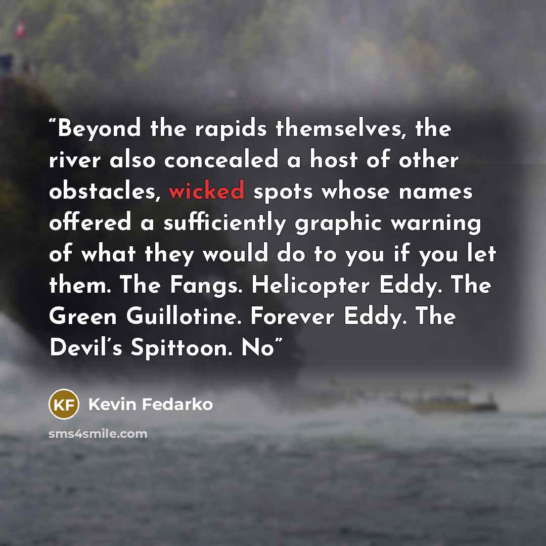 “Beyond the rapids themselves, the river also concealed a host of other obstacles, wicked spots whose names offered a sufficiently graphic warning of what they would do to you if you let them. The Fangs. Helicopter Eddy. The Green Guillotine. Forever Eddy. The Devil’s Spittoon. No” quote by Kevin Fedarko