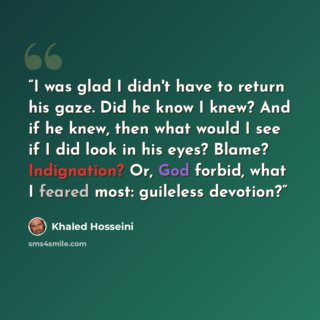 “I was glad I didn't have to return his gaze. Did he know I knew? And if he knew, then what would I see if I did look in his eyes? Blame? Indignation? Or, God forbid, what I feared most: guileless devotion?” quote by Khaled Hosseini