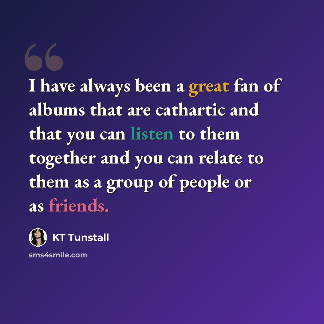 “I have always been a great fan of albums that are cathartic and that you can listen to them together and you can relate to them as a group of people or as friends.” quote by KT Tunstall
