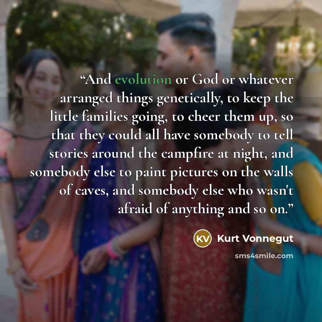 “And evolution or God or whatever arranged things genetically, to keep the little families going, to cheer them up, so that they could all have somebody to tell stories around the campfire at night, and somebody else to paint pictures on the walls of caves, and somebody else who wasn't afraid of…” quote by Kurt Vonnegut
