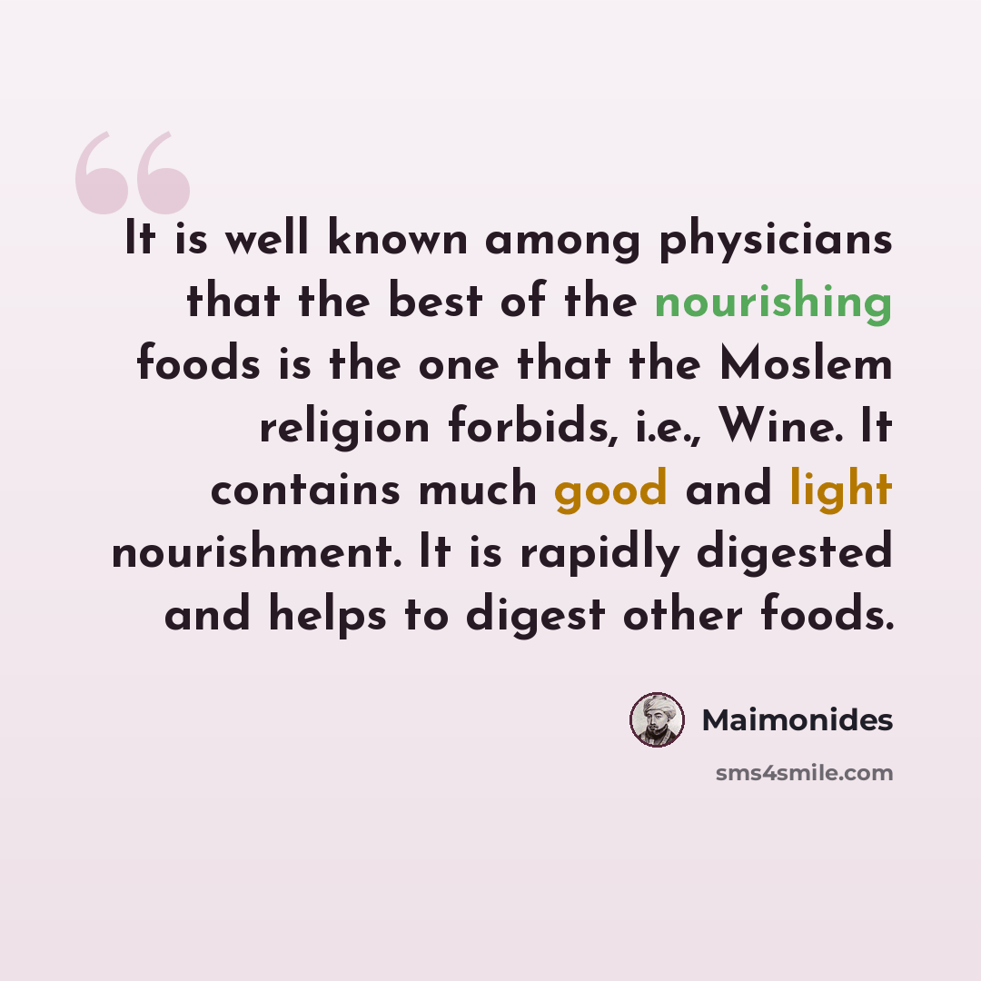 “It is well known among physicians that the best of the nourishing foods is the one that the Moslem religion forbids, i.e., Wine. It contains much good and light nourishment. It is rapidly digested and helps to digest other foods.” quote by Maimonides