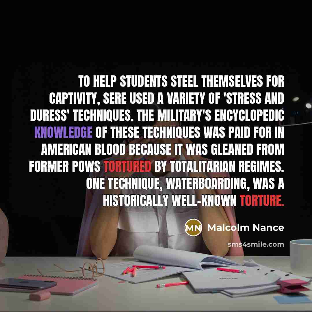 “To help students steel themselves for captivity, SERE used a variety of 'stress and duress' techniques. The military's encyclopedic knowledge of these techniques was paid for in American blood because it was gleaned from former POWs tortured by totalitarian regimes. One technique, waterboarding…” quote by Malcolm Nance