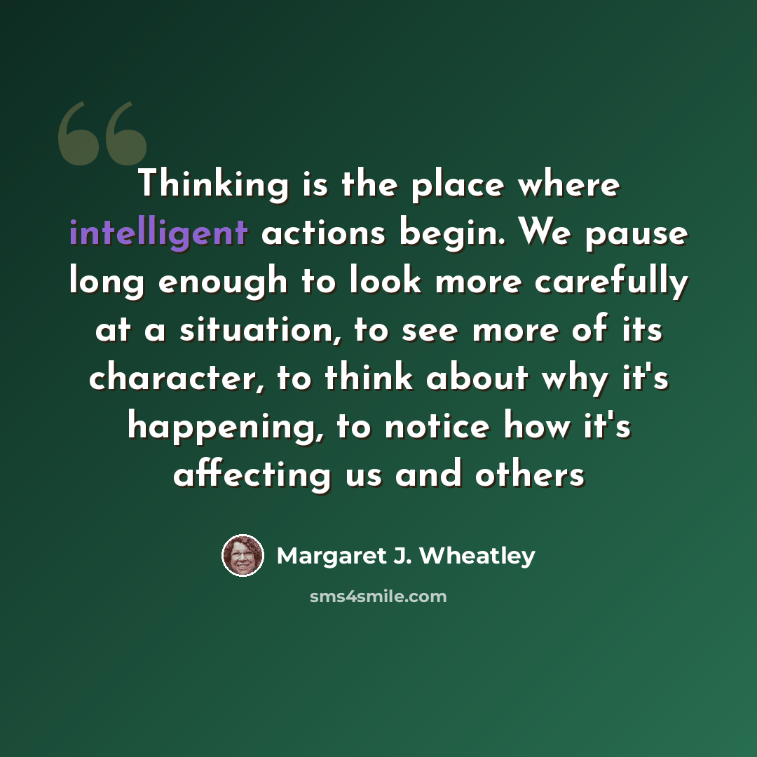 “Thinking is the place where intelligent actions begin. We pause long enough to look more carefully at a situation, to see more of its character, to think about why it's happening, to notice how it's affecting us and others” quote by Margaret J. Wheatley