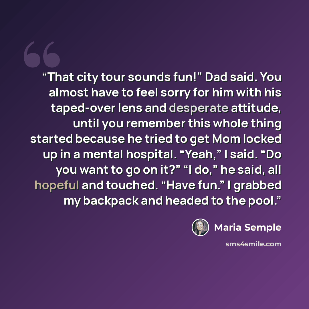 “That city tour sounds fun!” Dad said. You almost have to feel sorry for him with his taped-over lens and desperate attitude, until you remember this whole thing started because he tried to get Mom locked up in a mental hospital. “Yeah,” I said. “Do you want to go on it?” “I do,” he said, all…” quote by Maria Semple