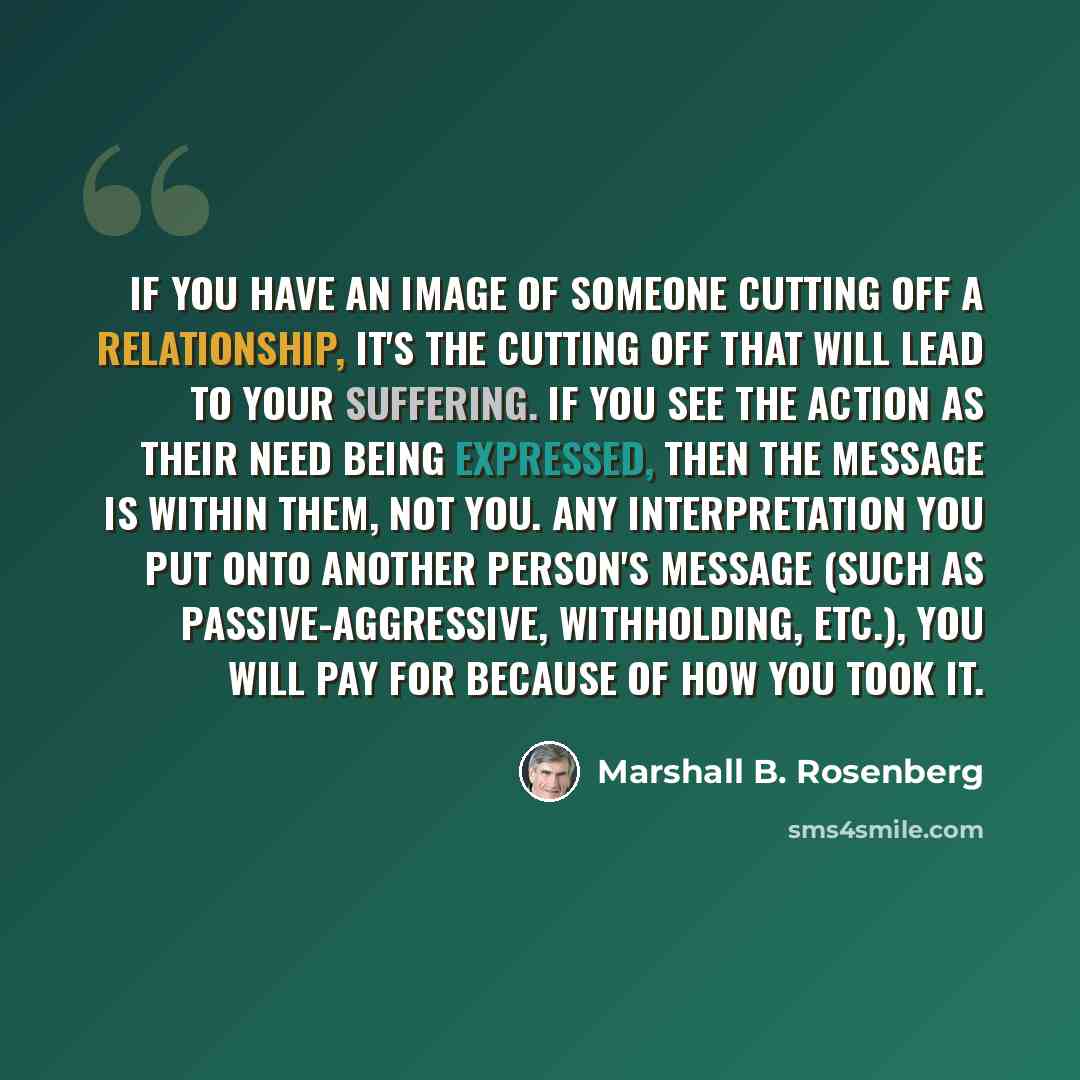 “If you have an image of someone cutting off a relationship, it's the cutting off that will lead to your suffering. If you see the action as their need being expressed, then the message is within them, not you. Any interpretation you put onto another person's message (such as passive-aggressive…” quote by Marshall B. Rosenberg