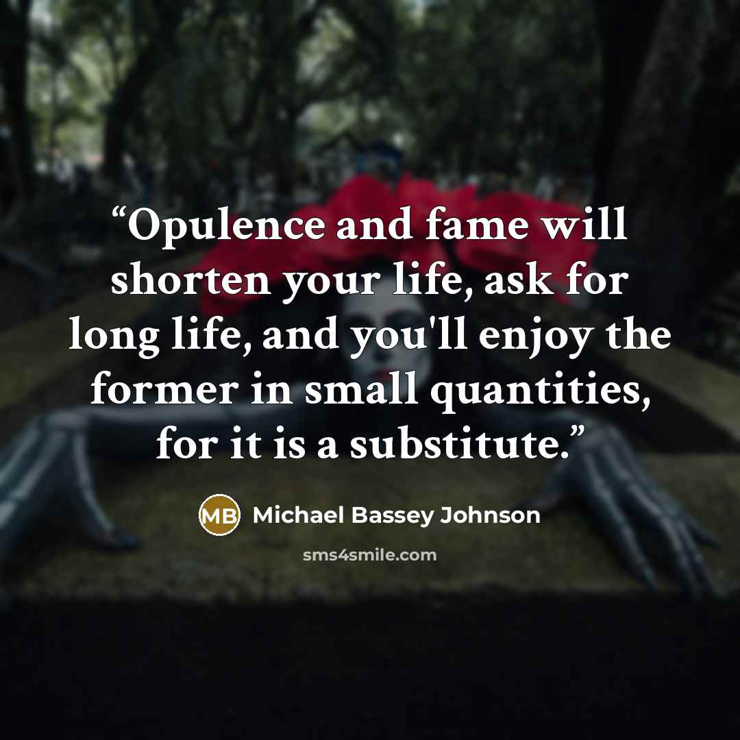 “Opulence and fame will shorten your life, ask for long life, and you'll enjoy the former in small quantities, for it is a substitute.” quote by Michael Bassey Johnson