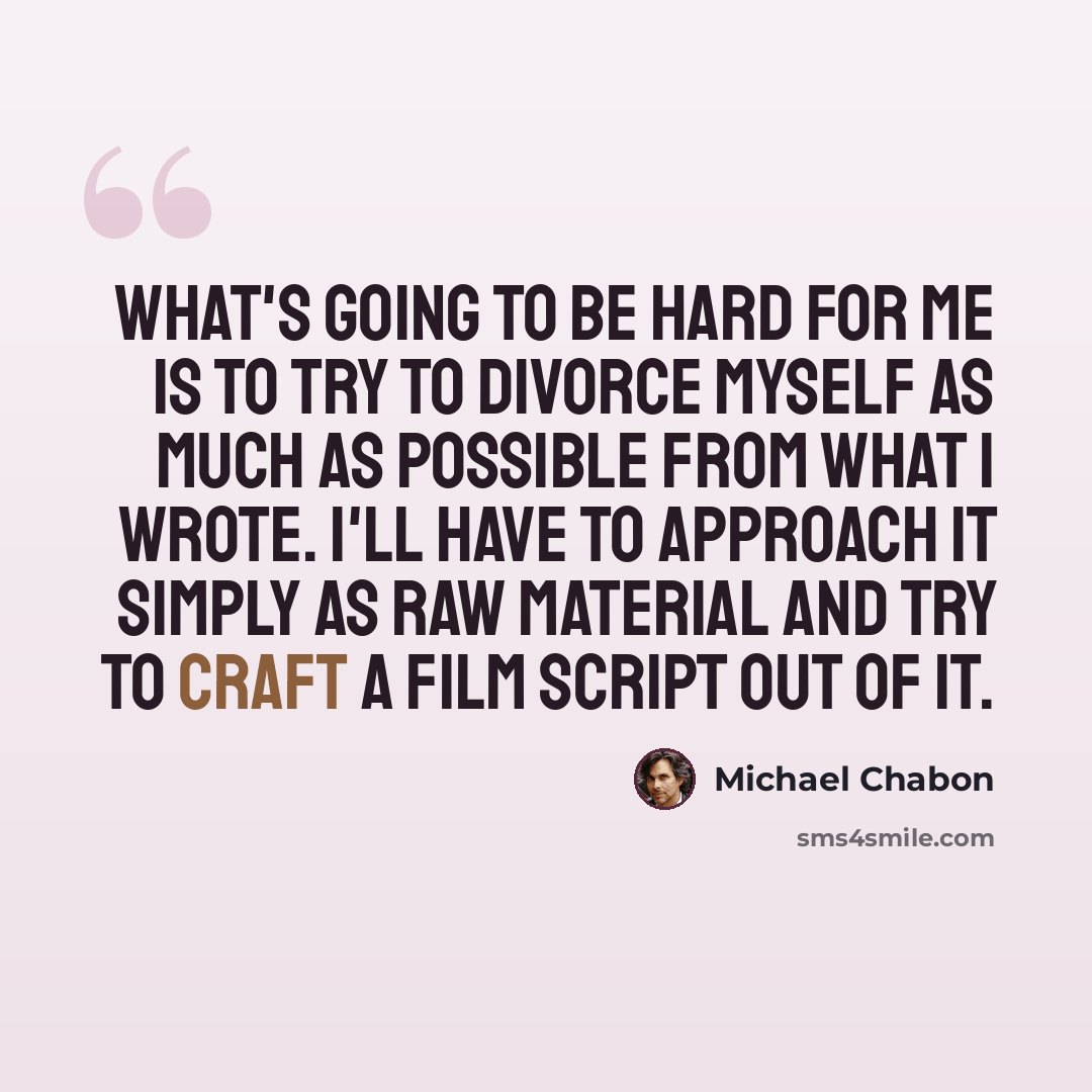 “What's going to be hard for me is to try to divorce myself as much as possible from what I wrote. I'll have to approach it simply as raw material and try to craft a film script out of it.” quote by Michael Chabon