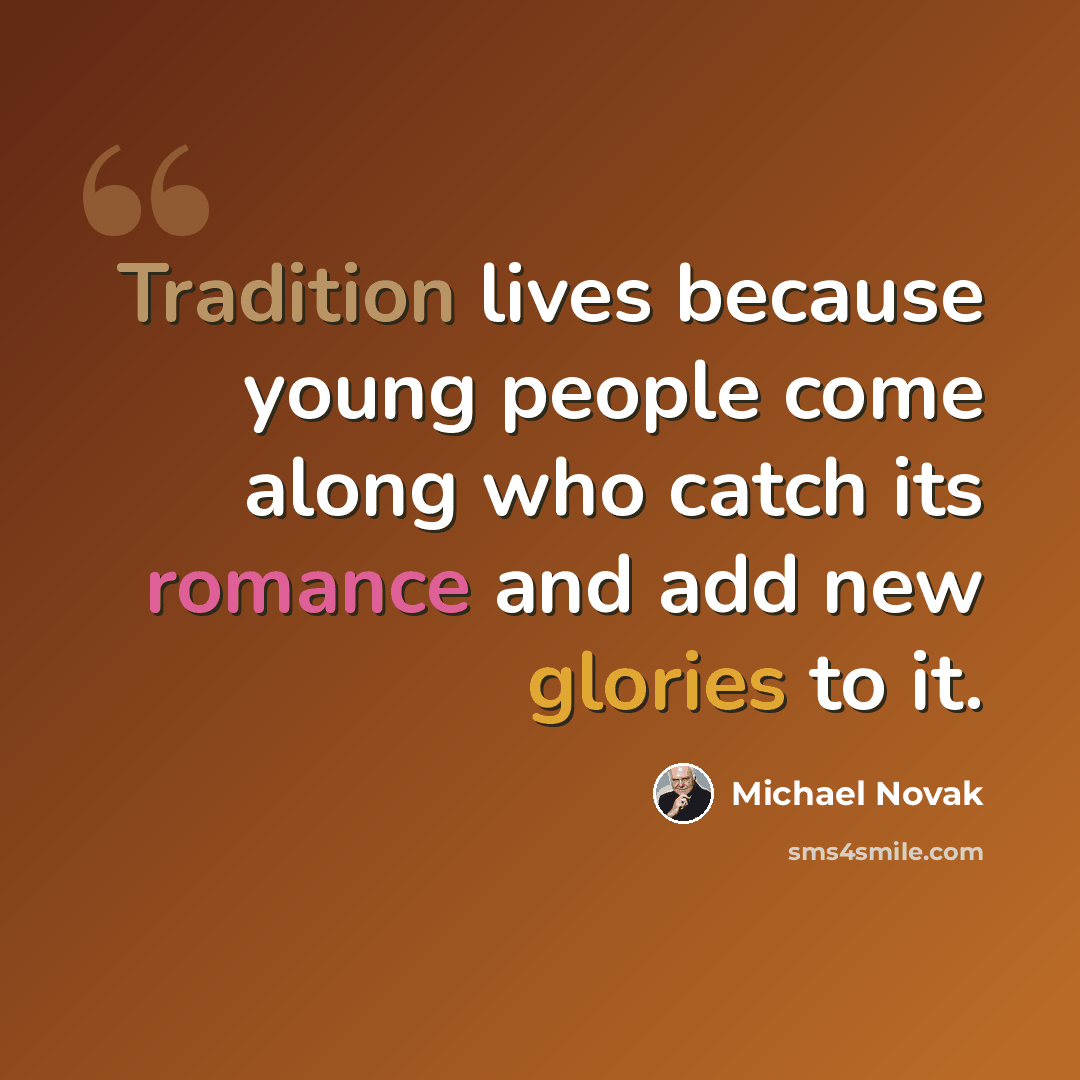 “Tradition lives because young people come along who catch its romance and add new glories to it.” quote by Michael Novak