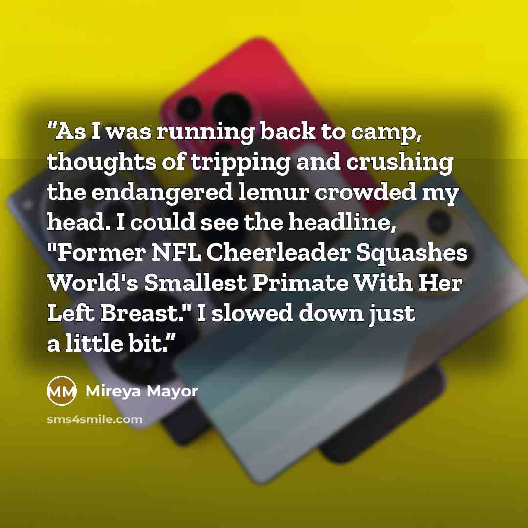 “As I was running back to camp, thoughts of tripping and crushing the endangered lemur crowded my head. I could see the headline, "Former NFL Cheerleader Squashes World's Smallest Primate With Her Left Breast." I slowed down just a little bit.” quote by Mireya Mayor