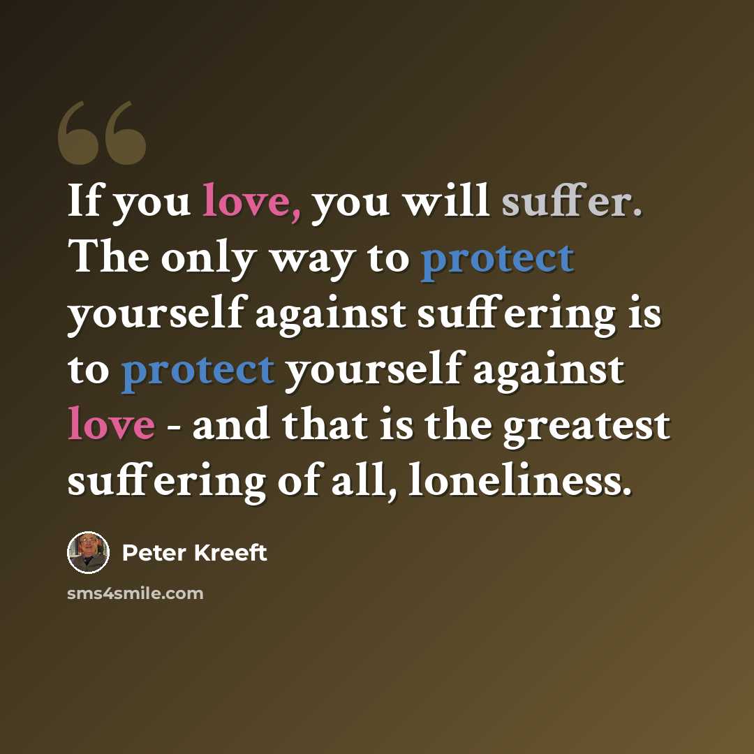 “If you love, you will suffer. The only way to protect yourself against suffering is to protect yourself against love - and that is the greatest suffering of all, loneliness.” quote by Peter Kreeft