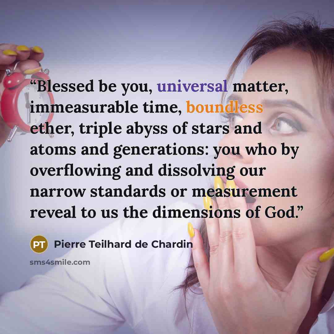 “Blessed be you, universal matter, immeasurable time, boundless ether, triple abyss of stars and atoms and generations: you who by overflowing and dissolving our narrow standards or measurement reveal to us the dimensions of God.” quote by Pierre Teilhard de Chardin