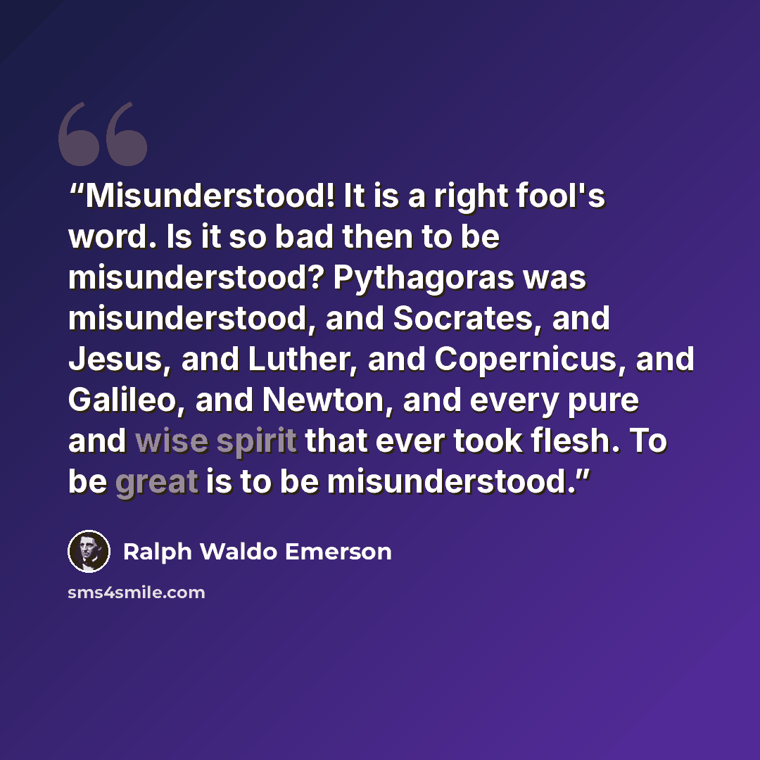 “Misunderstood! It is a right fool's word. Is it so bad then to be misunderstood? Pythagoras was misunderstood, and Socrates, and Jesus, and Luther, and Copernicus, and Galileo, and Newton, and every pure and wise spirit that ever took flesh. To be great is to be misunderstood.” quote by Ralph Waldo Emerson