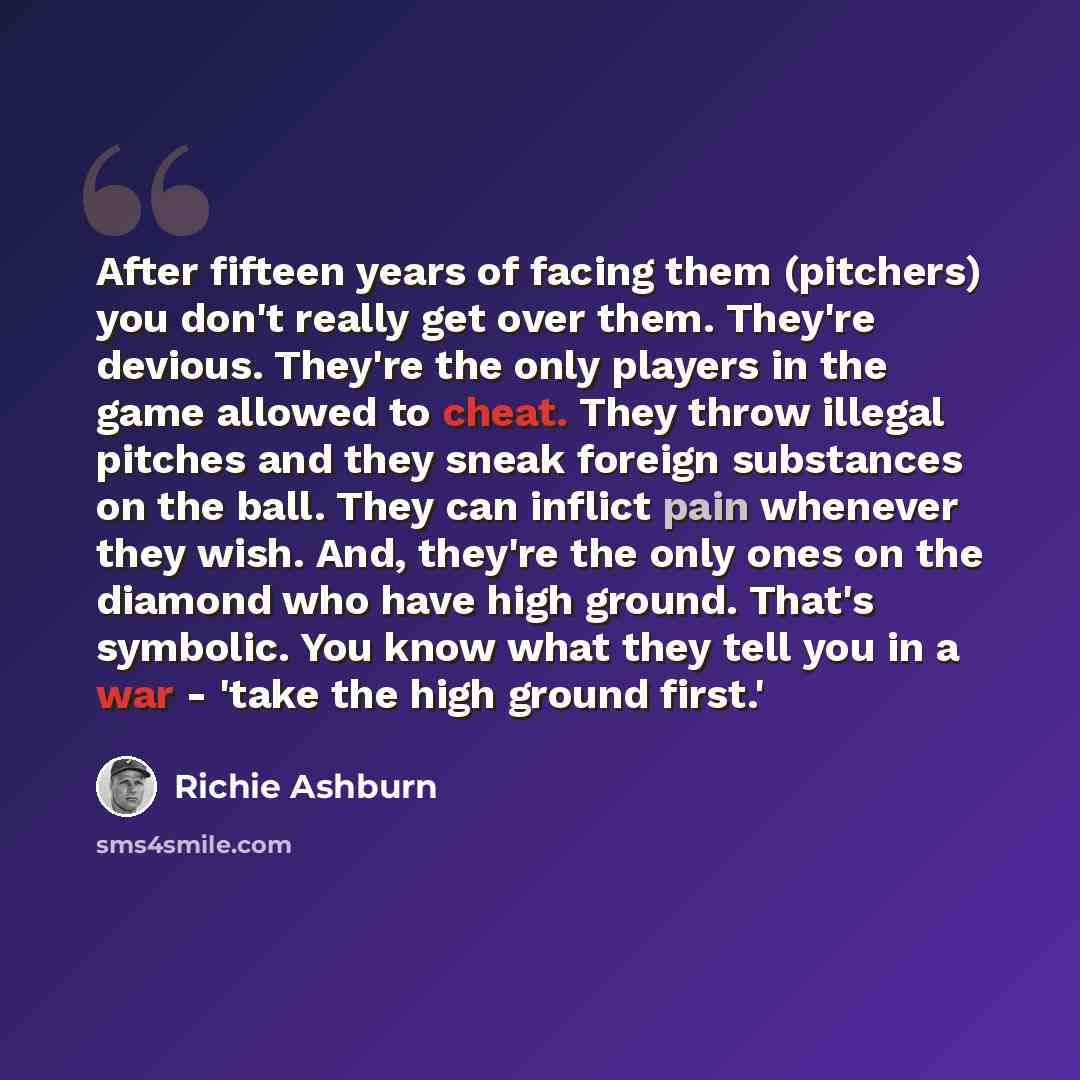“After fifteen years of facing them (pitchers) you don't really get over them. They're devious. They're the only players in the game allowed to cheat. They throw illegal pitches and they sneak foreign substances on the ball. They can inflict pain whenever they wish. And, they're the only ones on…” quote by Richie Ashburn