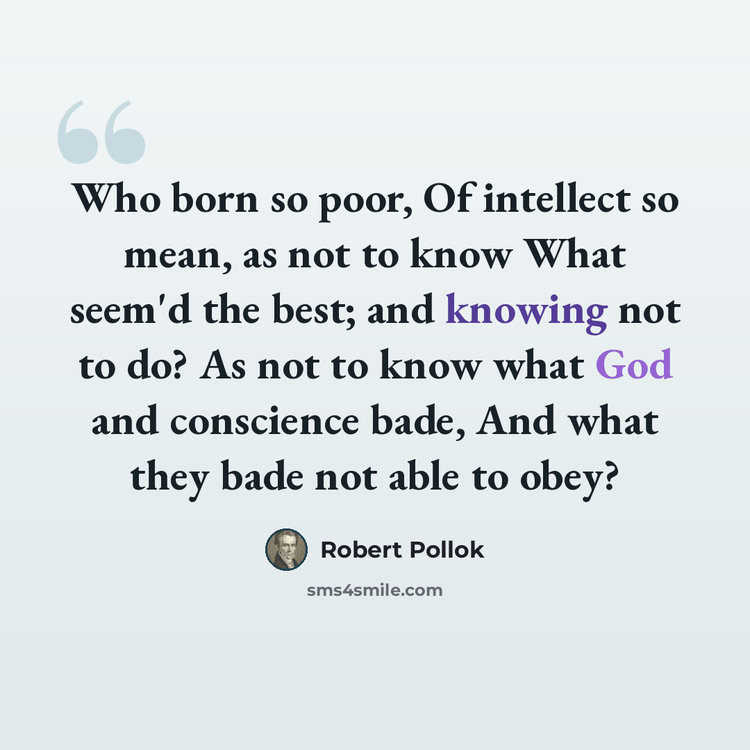 “Who born so poor, Of intellect so mean, as not to know What seem'd the best; and knowing not to do? As not to know what God and conscience bade, And what they bade not able to obey?” quote by Robert Pollok