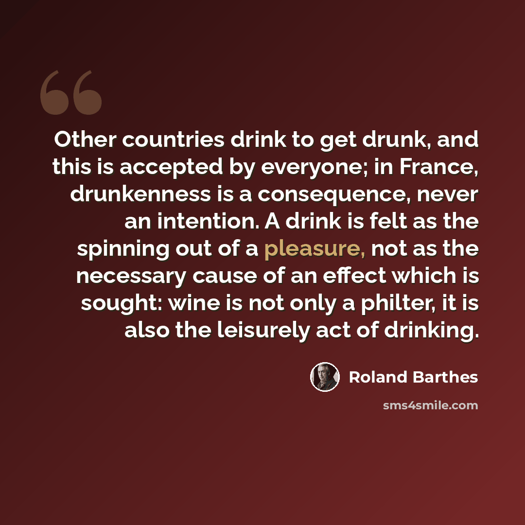 “Other countries drink to get drunk, and this is accepted by everyone; in France, drunkenness is a consequence, never an intention. A drink is felt as the spinning out of a pleasure, not as the necessary cause of an effect which is sought: wine is not only a philter, it is also the leisurely act of…” quote by Roland Barthes