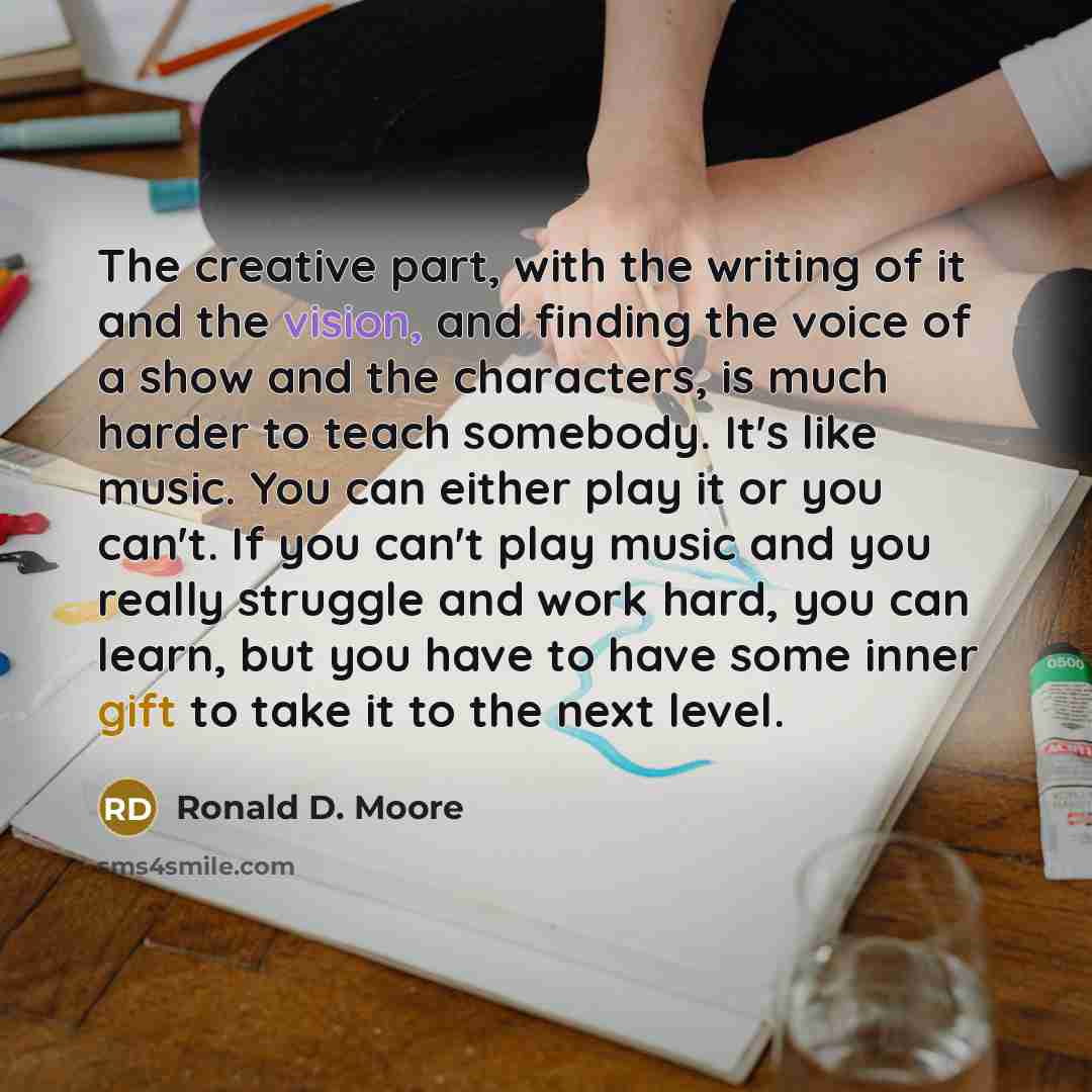 “The creative part, with the writing of it and the vision, and finding the voice of a show and the characters, is much harder to teach somebody. It's like music. You can either play it or you can't. If you can't play music and you really struggle and work hard, you can learn, but you have to have…” quote by Ronald D. Moore