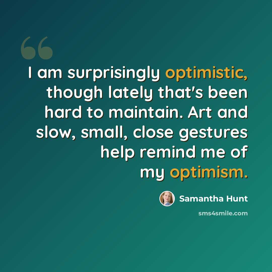 “I am surprisingly optimistic, though lately that's been hard to maintain. Art and slow, small, close gestures help remind me of my optimism.” quote by Samantha Hunt