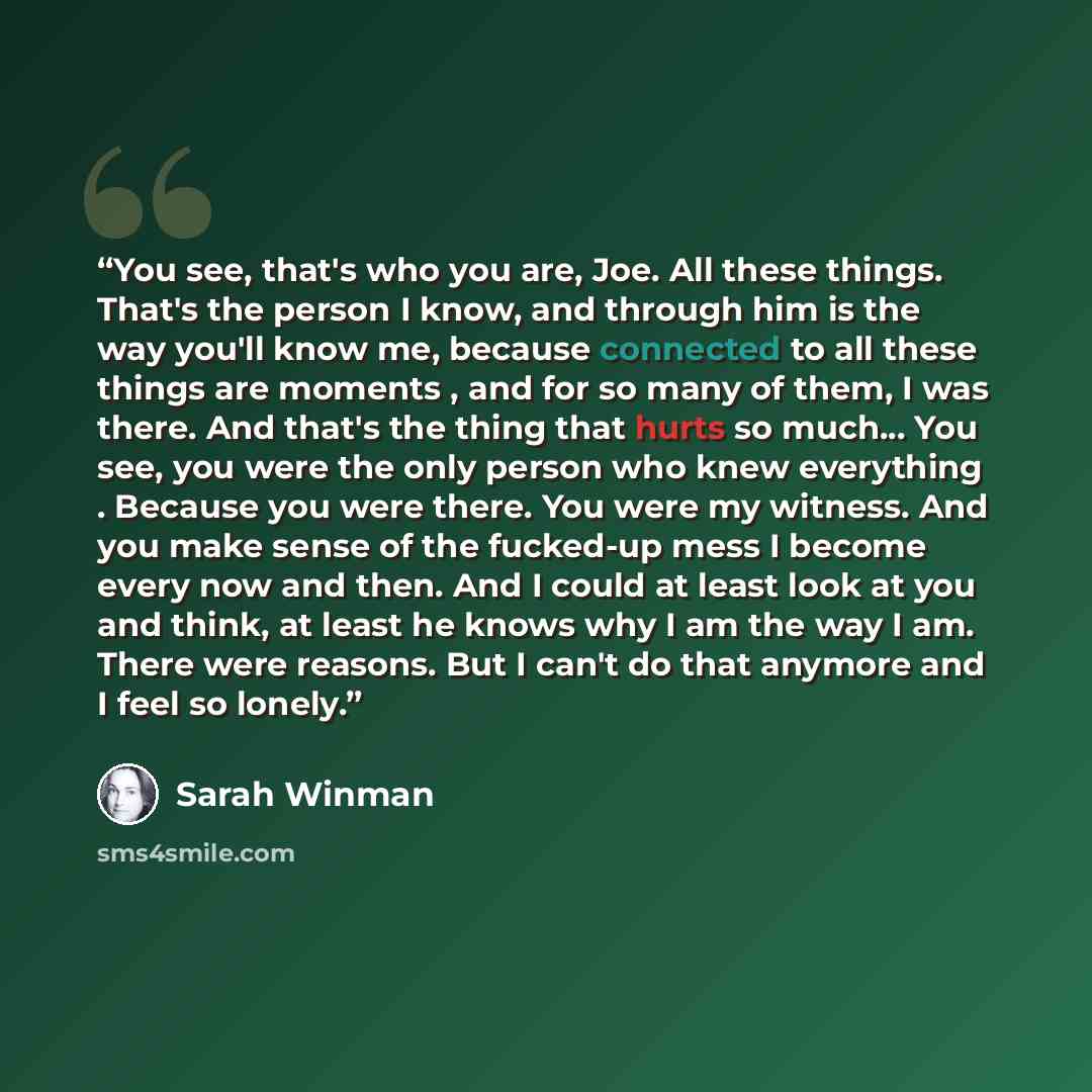 “You see, that's who you are, Joe. All these things. That's the person I know, and through him is the way you'll know me, because connected to all these things are moments , and for so many of them, I was there. And that's the thing that hurts so much... You see, you were the only person who knew…” quote by Sarah Winman