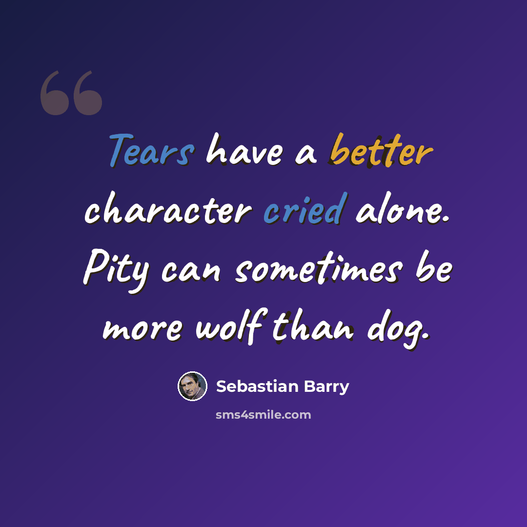 “Tears have a better character cried alone. Pity can sometimes be more wolf than dog.” quote by Sebastian Barry