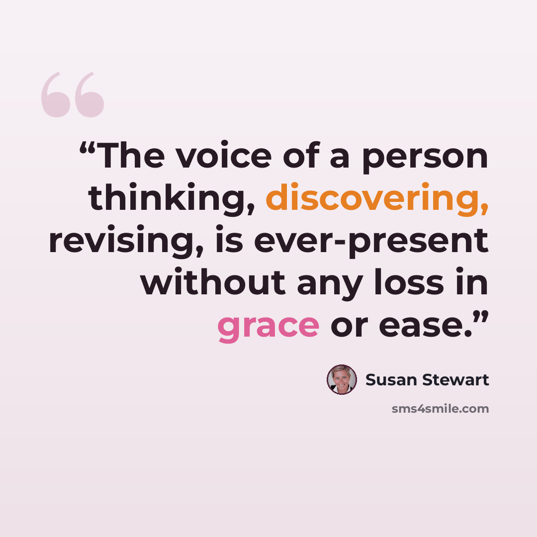 “The voice of a person thinking, discovering, revising, is ever-present without any loss in grace or ease.” quote by Susan Stewart