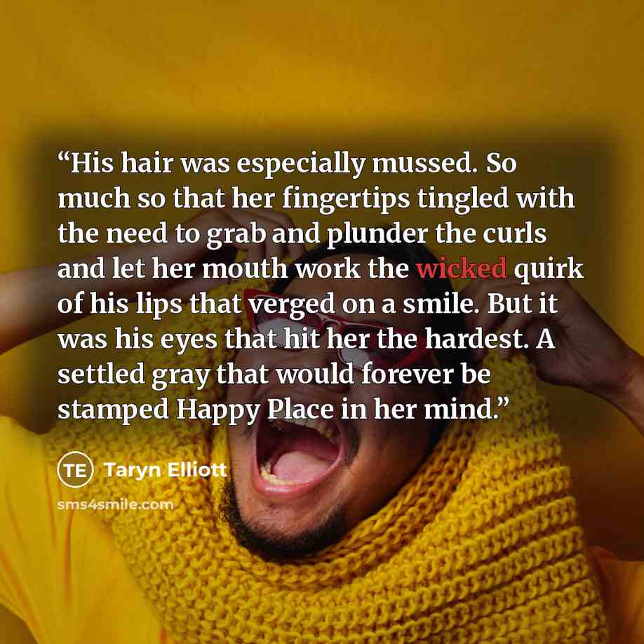 “His hair was especially mussed. So much so that her fingertips tingled with the need to grab and plunder the curls and let her mouth work the wicked quirk of his lips that verged on a smile. But it was his eyes that hit her the hardest. A settled gray that would forever be stamped Happy Place in…” quote by Taryn Elliott