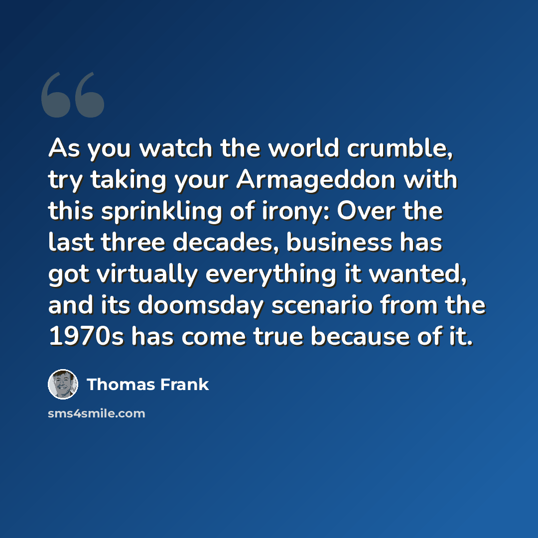 “As you watch the world crumble, try taking your Armageddon with this sprinkling of irony: Over the last three decades, business has got virtually everything it wanted, and its doomsday scenario from the 1970s has come true because of it.” quote by Thomas Frank