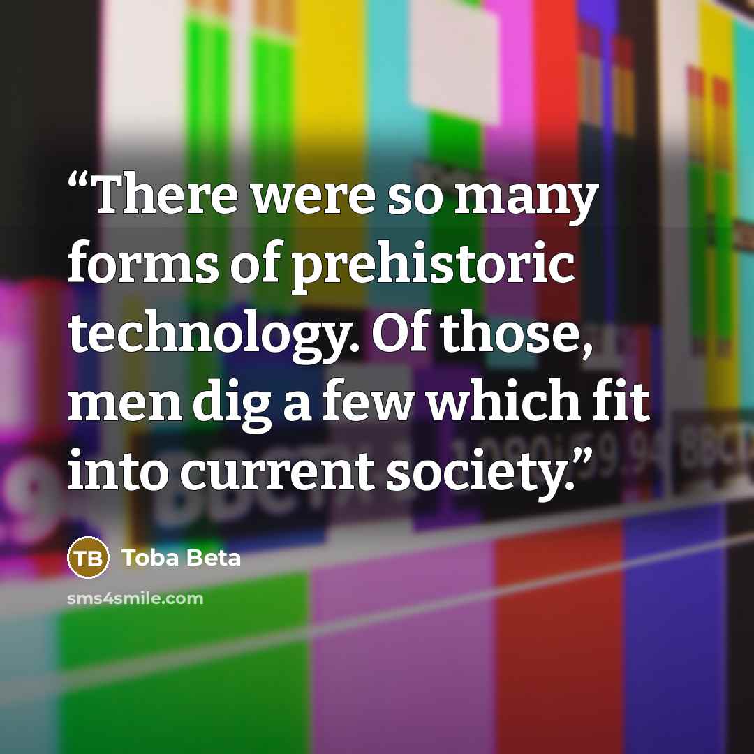 “There were so many forms of prehistoric technology. Of those, men dig a few which fit into current society.” quote by Toba Beta