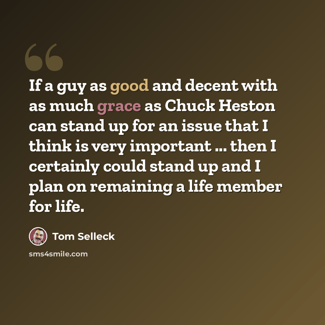 “If a guy as good and decent with as much grace as Chuck Heston can stand up for an issue that I think is very important ... then I certainly could stand up and I plan on remaining a life member for life.” quote by Tom Selleck