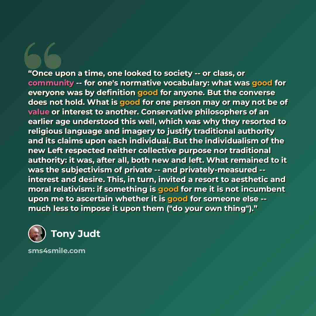 “Once upon a time, one looked to society -- or class, or community -- for one's normative vocabulary: what was good for everyone was by definition good for anyone. But the converse does not hold. What is good for one person may or may not be of value or interest to another. Conservative…” quote by Tony Judt