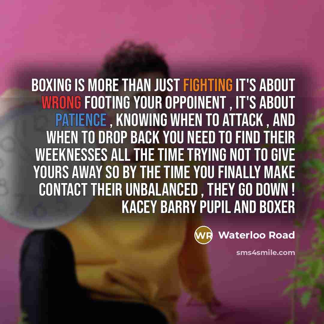 “Boxing is more than just fighting it's about wrong footing your oppoinent , it's about patience , knowing when to attack , and when to drop back you need to find their weeknesses all the time trying not to give yours away so by the time you finally make contact their unbalanced , they go down !…” quote by Waterloo Road