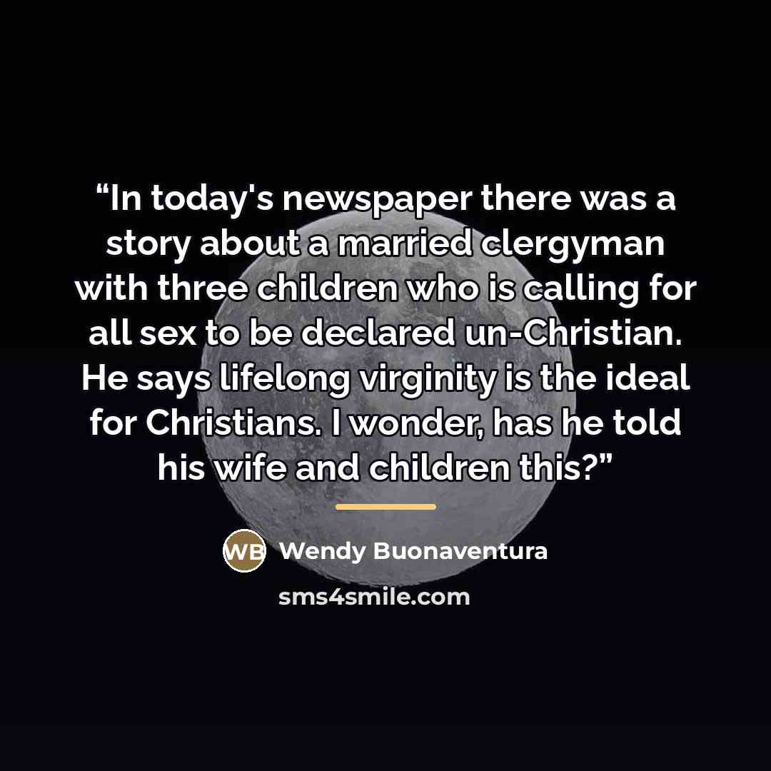 “In today's newspaper there was a story about a married clergyman with three children who is calling for all sex to be declared un-Christian. He says lifelong virginity is the ideal for Christians. I wonder, has he told his wife and children this?” quote by Wendy Buonaventura