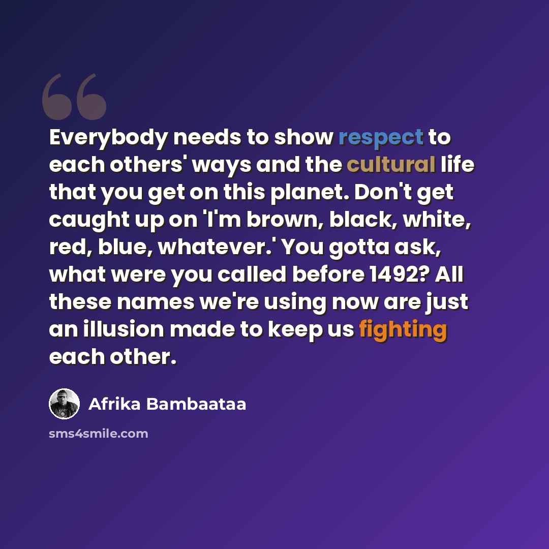 “Everybody needs to show respect to each others' ways and the cultural life that you get on this planet. Don't get caught up on 'I'm brown, black, white, red, blue, whatever.' You gotta ask, what were you called before 1492? All these names we're using now are just an illusion made to keep us…” quote by Afrika Bambaataa