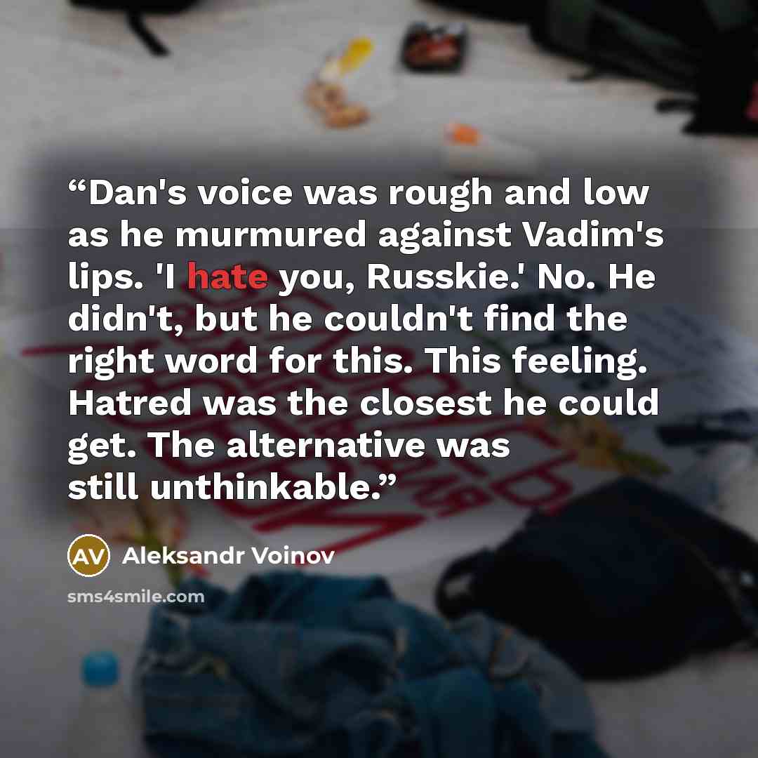 “Dan's voice was rough and low as he murmured against Vadim's lips. 'I hate you, Russkie.' No. He didn't, but he couldn't find the right word for this. This feeling. Hatred was the closest he could get. The alternative was still unthinkable.” quote by Aleksandr Voinov