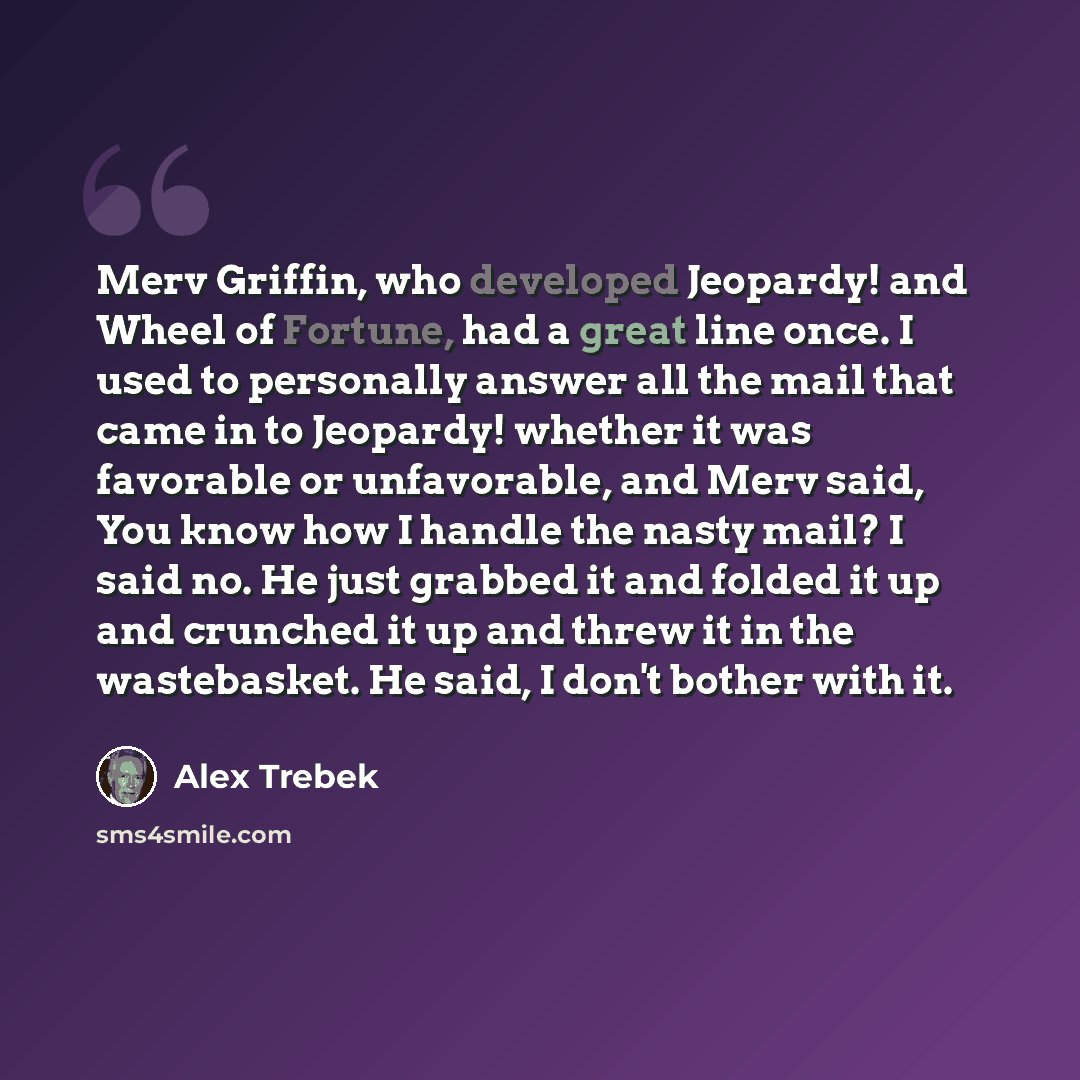 “Merv Griffin, who developed Jeopardy! and Wheel of Fortune, had a great line once. I used to personally answer all the mail that came in to Jeopardy! whether it was favorable or unfavorable, and Merv said, You know how I handle the nasty mail? I said no. He just grabbed it and folded it up and…” quote by Alex Trebek
