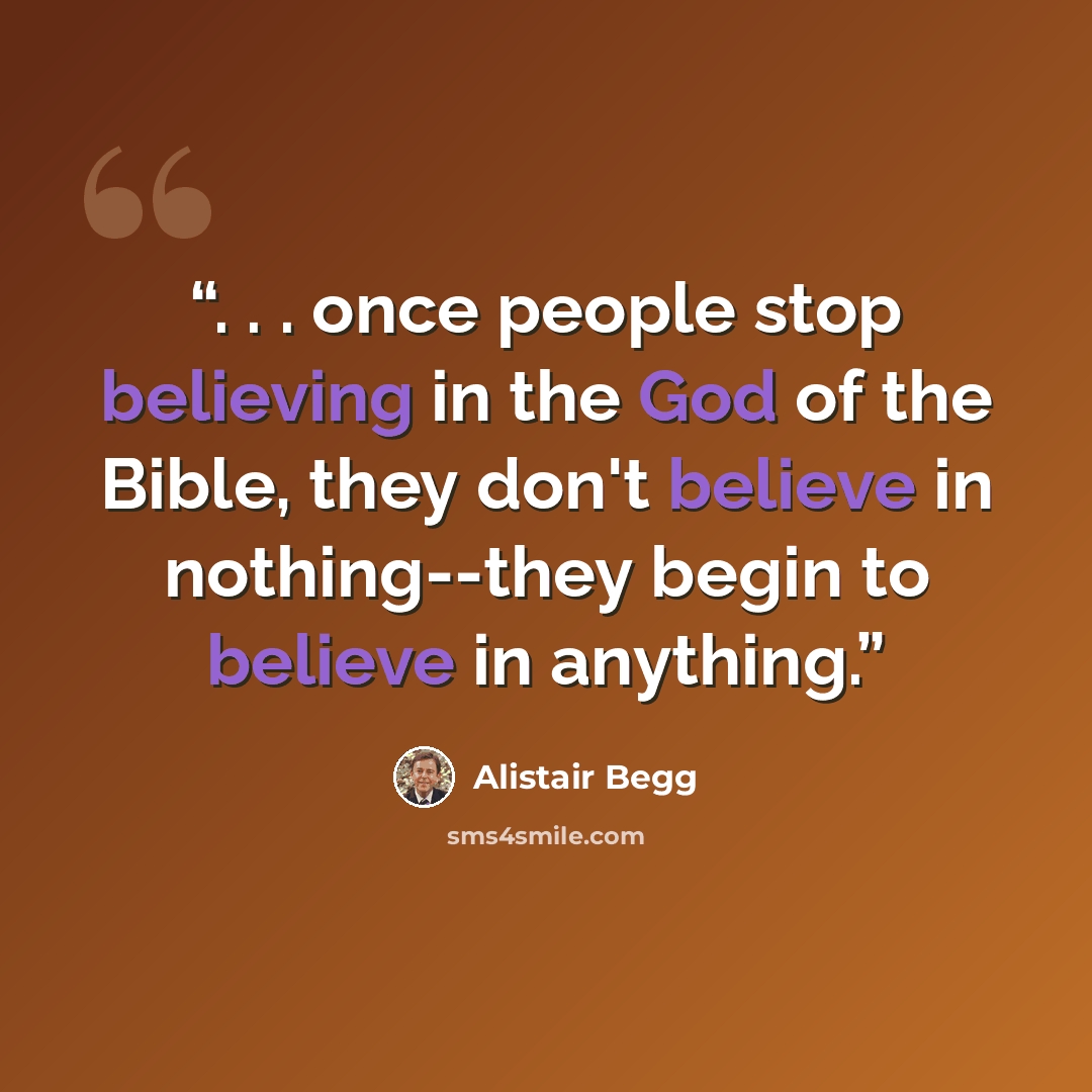 “. . . once people stop believing in the God of the Bible, they don't believe in nothing--they begin to believe in anything.” quote by Alistair Begg