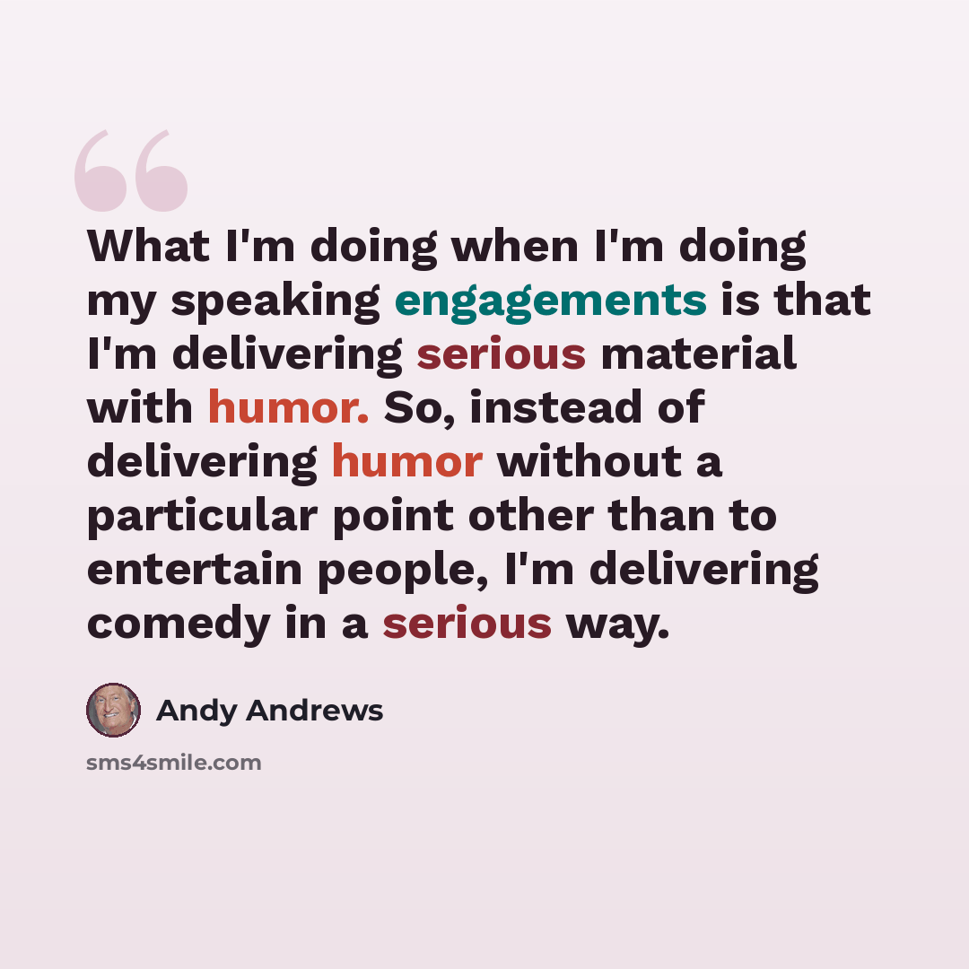 “What I'm doing when I'm doing my speaking engagements is that I'm delivering serious material with humor. So, instead of delivering humor without a particular point other than to entertain people, I'm delivering comedy in a serious way.” quote by Andy Andrews