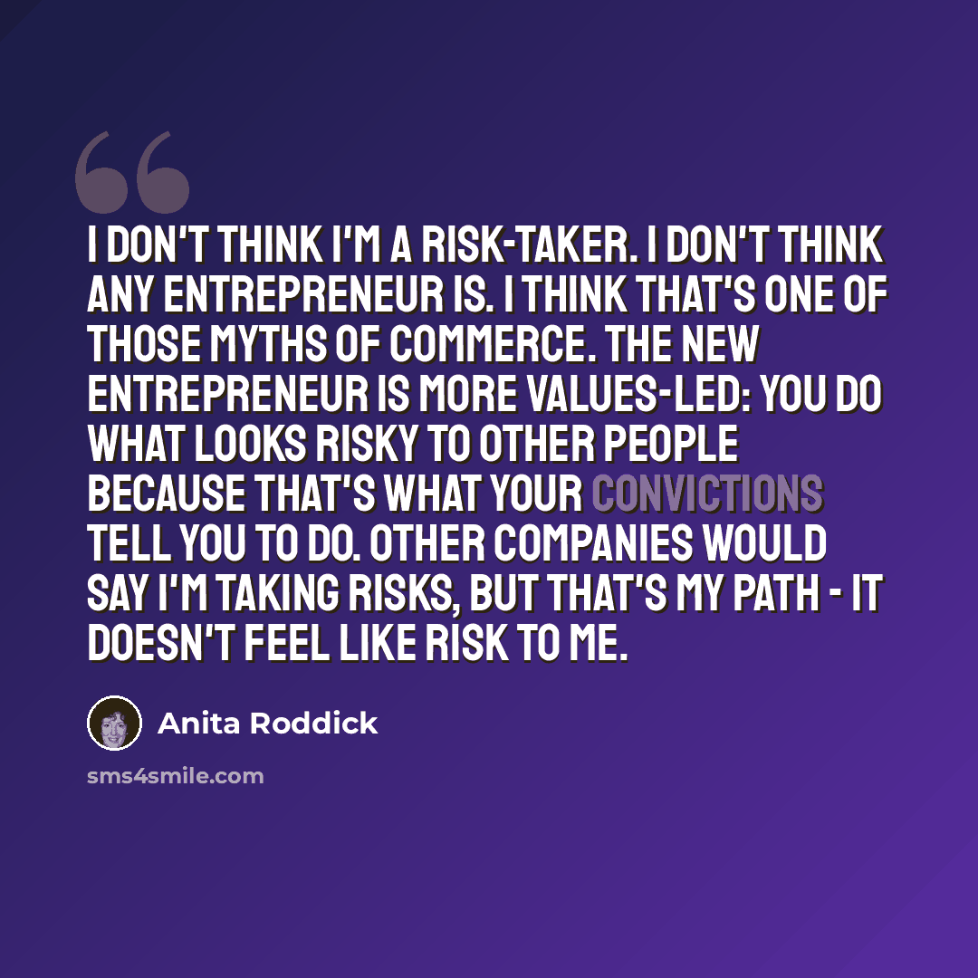“I don't think I'm a risk-taker. I don't think any entrepreneur is. I think that's one of those myths of commerce. The new entrepreneur is more values-led: you do what looks risky to other people because that's what your convictions tell you to do. Other companies would say I'm taking risks, but…” quote by Anita Roddick
