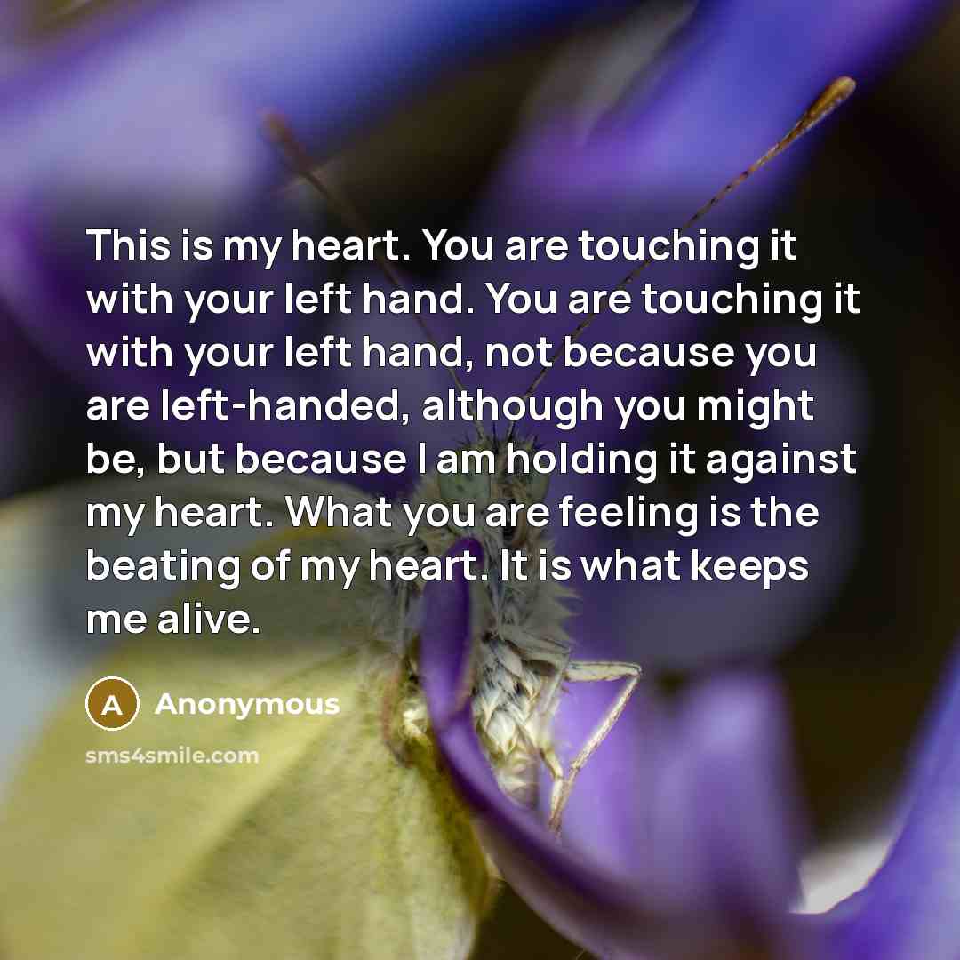 “This is my heart. You are touching it with your left hand. You are touching it with your left hand, not because you are left-handed, although you might be, but because I am holding it against my heart. What you are feeling is the beating of my heart. It is what keeps me alive.” quote by Anonymous