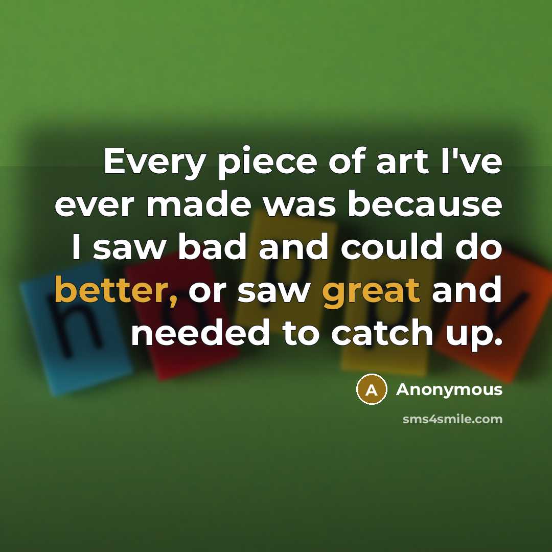 “Every piece of art I've ever made was because I saw bad and could do better, or saw great and needed to catch up.” quote by Anonymous