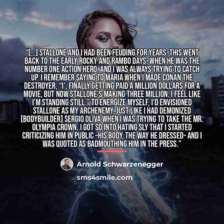 “[…] Stallone and I had been feuding for years. This went back to the early Rocky and Rambo days, when he was the number one action hero, and I was always trying to catch up. I remember saying to Maria when I made Conan the Destroyer, “I’, finally getting paid a million dollars for a movie, but now…” quote by Arnold Schwarzenegger