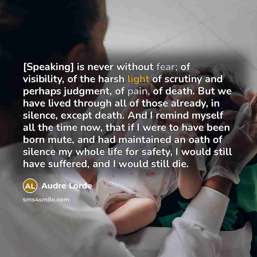 “[Speaking] is never without fear; of visibility, of the harsh light of scrutiny and perhaps judgment, of pain, of death. But we have lived through all of those already, in silence, except death. And I remind myself all the time now, that if I were to have been born mute, and had maintained an oath…” quote by Audre Lorde