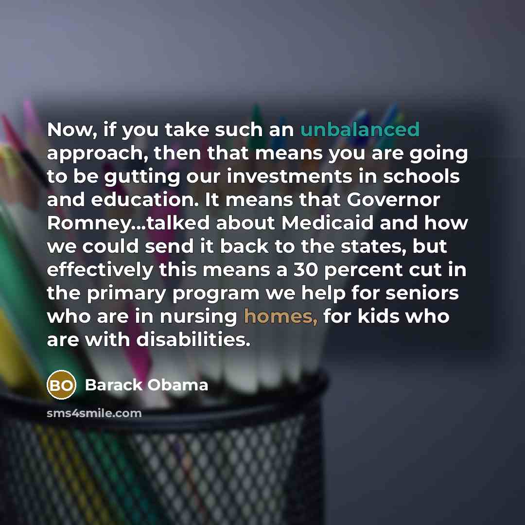 “Now, if you take such an unbalanced approach, then that means you are going to be gutting our investments in schools and education. It means that Governor Romney...talked about Medicaid and how we could send it back to the states, but effectively this means a 30 percent cut in the primary program…” quote by Barack Obama