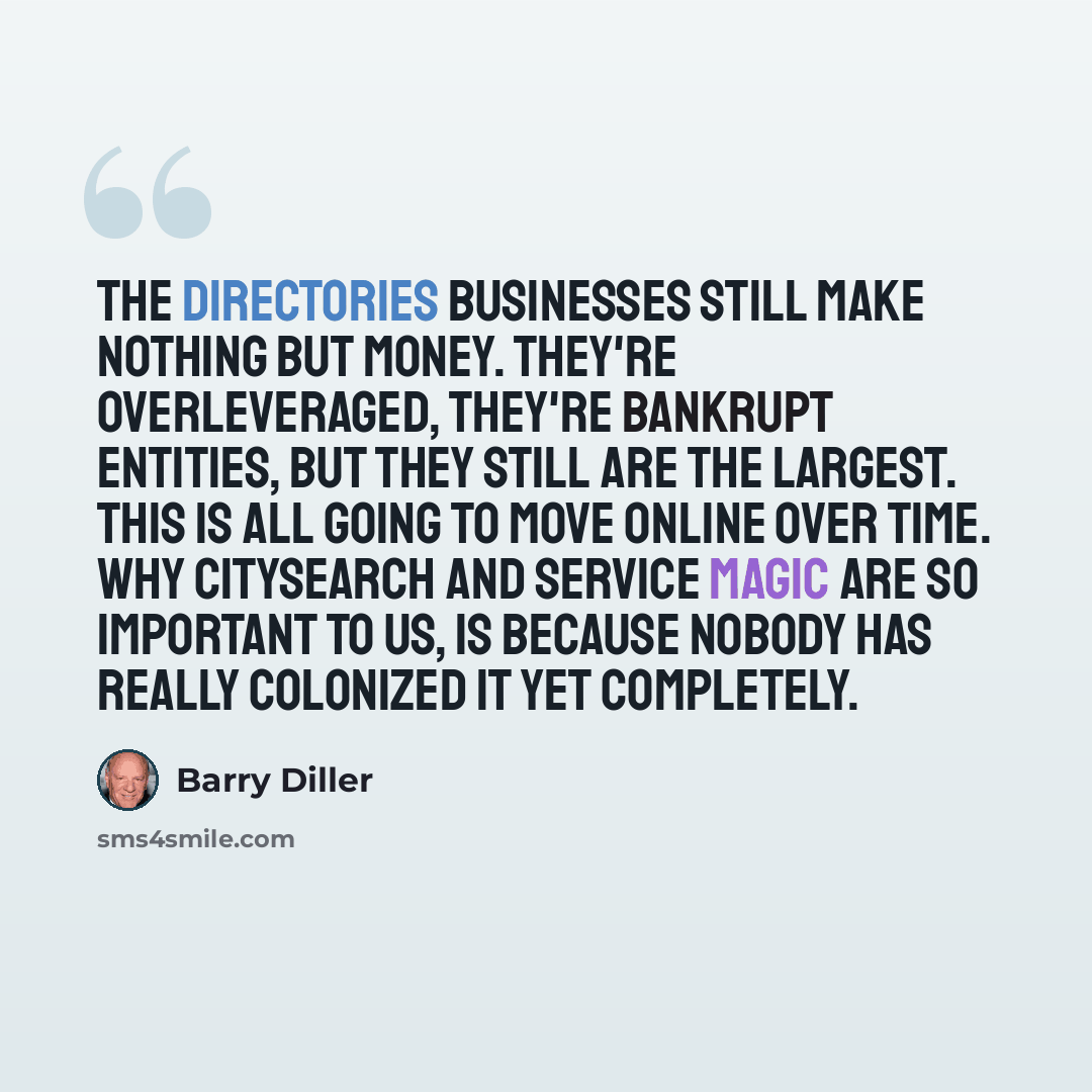 “The directories businesses still make nothing but money. They're overleveraged, they're bankrupt entities, but they still are the largest. This is all going to move online over time. Why Citysearch and Service Magic are so important to us, is because nobody has really colonized it yet completely.” quote by Barry Diller