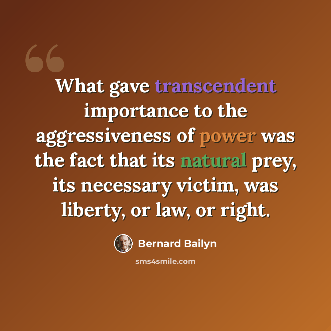 “What gave transcendent importance to the aggressiveness of power was the fact that its natural prey, its necessary victim, was liberty, or law, or right.” quote by Bernard Bailyn