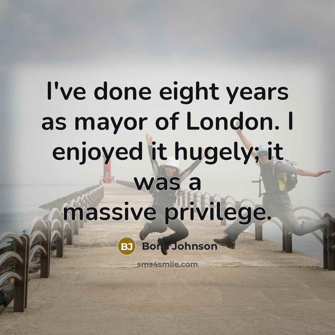 “I've done eight years as mayor of London. I enjoyed it hugely; it was a massive privilege.” quote by Boris Johnson