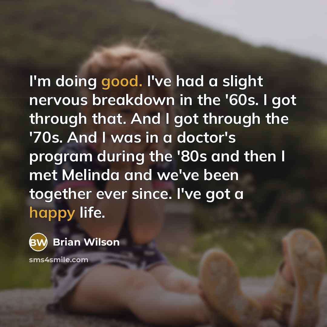 “I'm doing good. I've had a slight nervous breakdown in the '60s. I got through that. And I got through the '70s. And I was in a doctor's program during the '80s and then I met Melinda and we've been together ever since. I've got a happy life.” quote by Brian Wilson