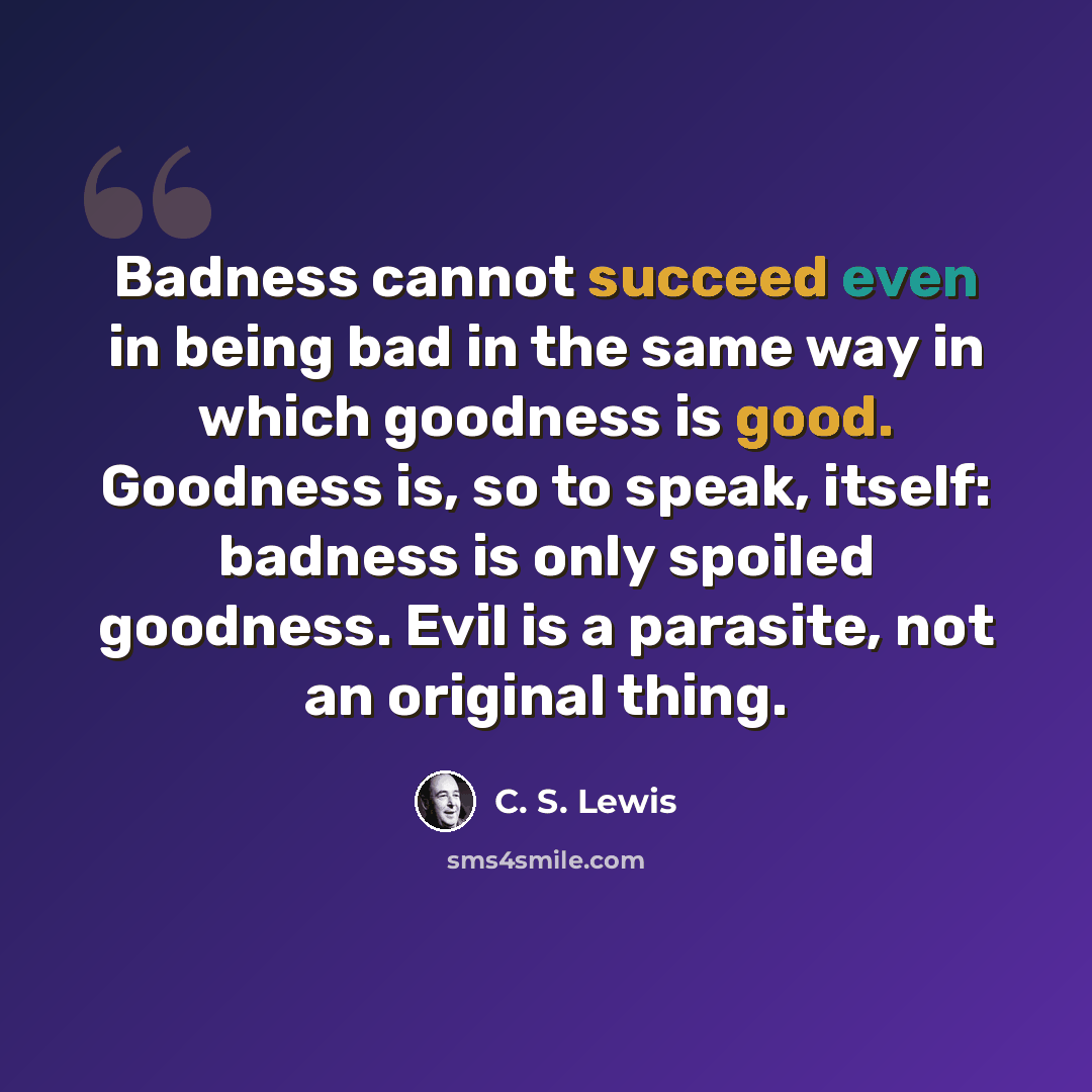 “Badness cannot succeed even in being bad in the same way in which goodness is good. Goodness is, so to speak, itself: badness is only spoiled goodness. Evil is a parasite, not an original thing.” quote by C. S. Lewis