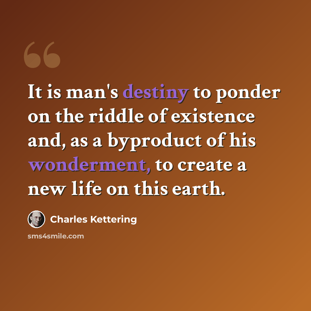 “It is man's destiny to ponder on the riddle of existence and, as a byproduct of his wonderment, to create a new life on this earth.” quote by Charles Kettering