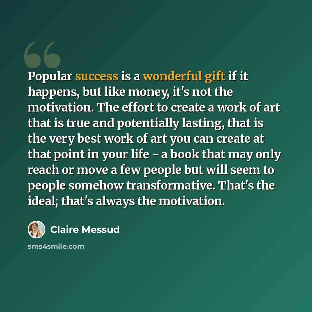“Popular success is a wonderful gift if it happens, but like money, it's not the motivation. The effort to create a work of art that is true and potentially lasting, that is the very best work of art you can create at that point in your life - a book that may only reach or move a few people but…” quote by Claire Messud