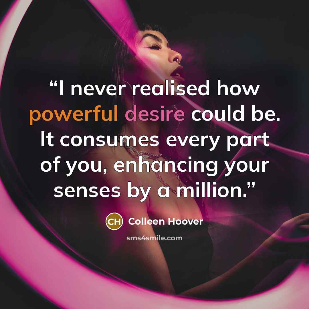 “I never realised how powerful desire could be. It consumes every part of you, enhancing your senses by a million.” quote by Colleen Hoover